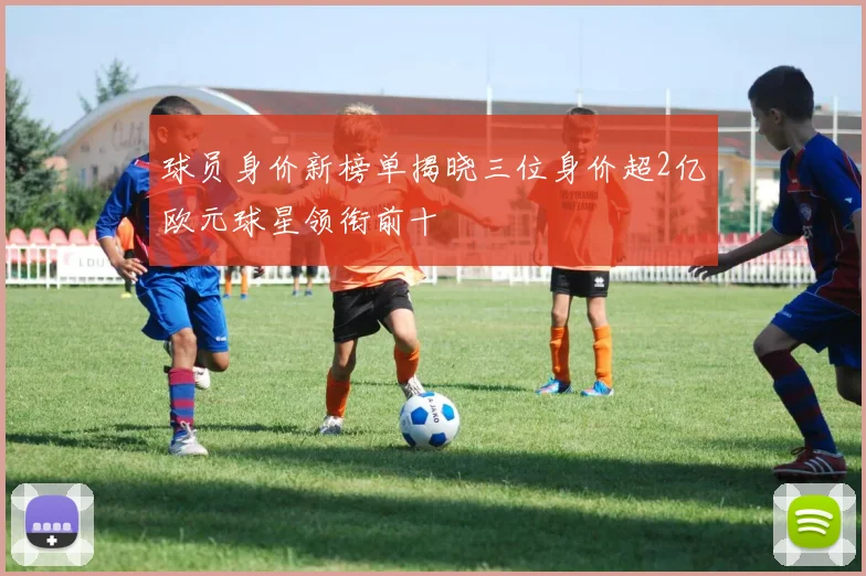 球员身价新榜单揭晓三位身价超2亿欧元球星领衔前十