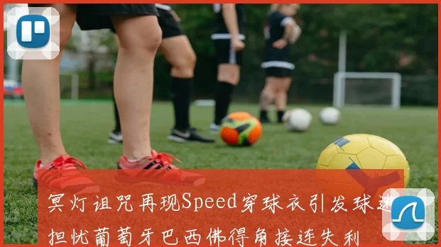 冥灯诅咒再现Speed穿球衣引发球迷担忧葡萄牙巴西佛得角接连失利