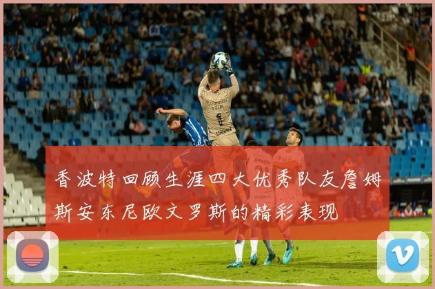 香波特回顾生涯四大优秀队友詹姆斯安东尼欧文罗斯的精彩表现