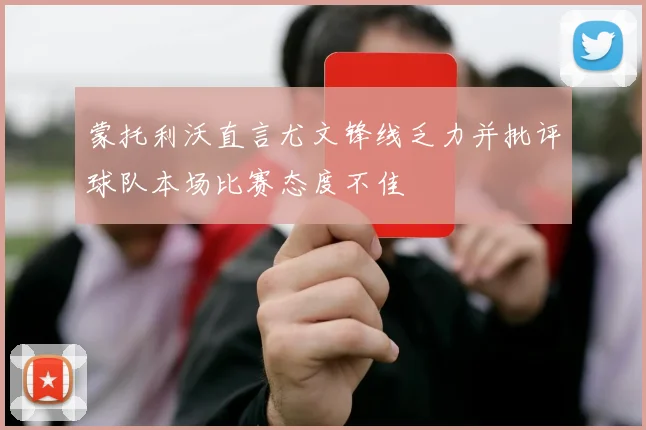 蒙托利沃直言尤文锋线乏力并批评球队本场比赛态度不佳