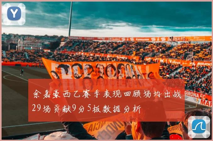 余嘉豪西乙赛季表现回顾场均出战29场贡献9分5板数据分析