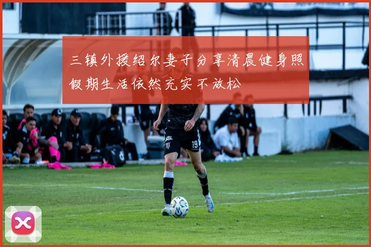 三镇外援绍尔妻子分享清晨健身照假期生活依然充实不放松