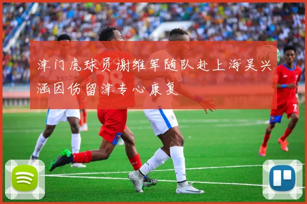 津门虎球员谢维军随队赴上海吴兴涵因伤留津专心康复