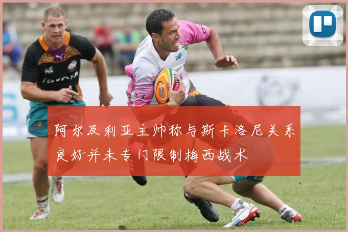 阿尔及利亚主帅称与斯卡洛尼关系良好并未专门限制梅西战术