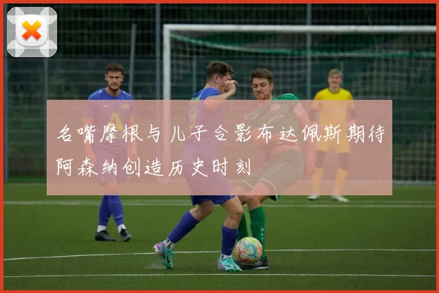 名嘴摩根与儿子合影布达佩斯期待阿森纳创造历史时刻