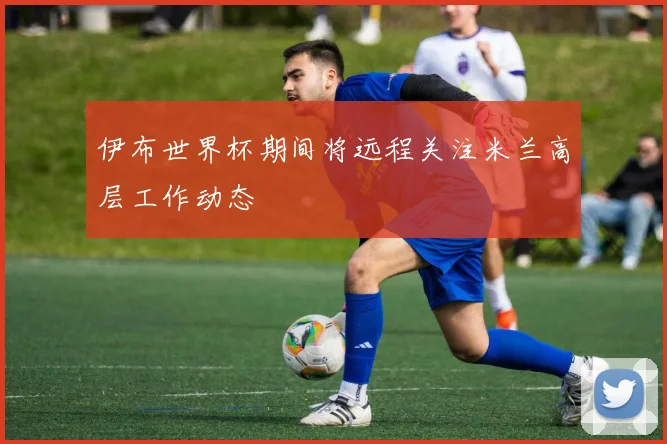 伊布世界杯期间将远程关注米兰高层工作动态