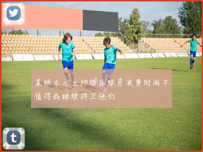 莱顿东方主帅怒斥球员浪费时间不值得我继续捍卫他们