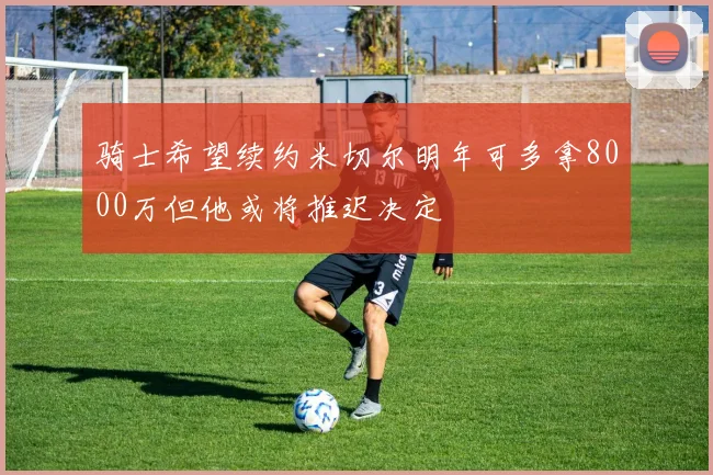 骑士希望续约米切尔明年可多拿8000万但他或将推迟决定