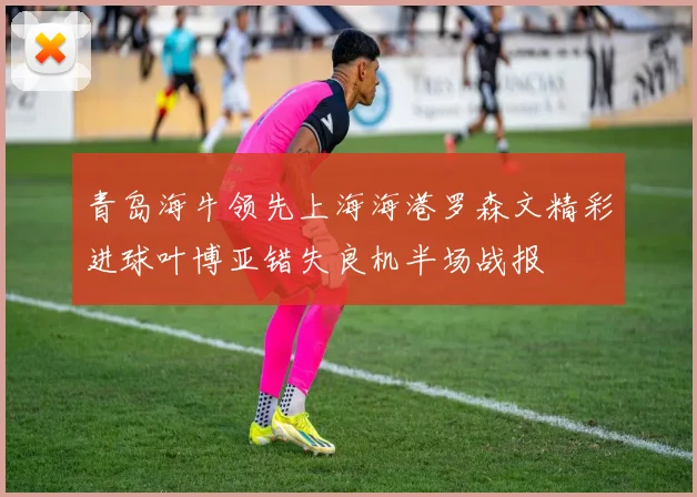 青岛海牛领先上海海港罗森文精彩进球叶博亚错失良机半场战报