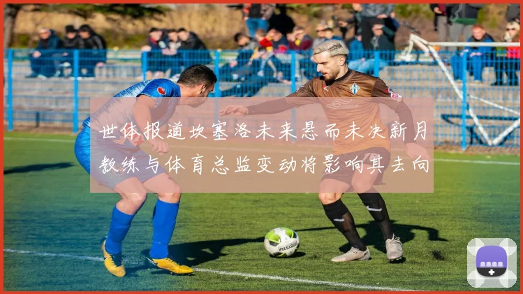 世体报道坎塞洛未来悬而未决新月教练与体育总监变动将影响其去向