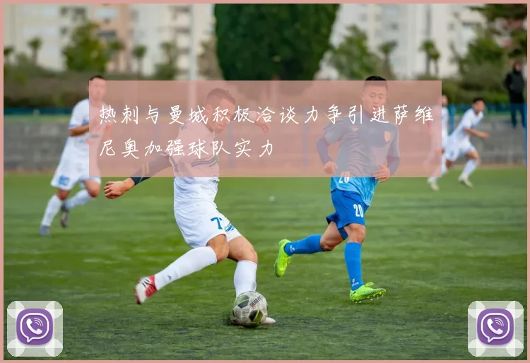 热刺与曼城积极洽谈力争引进萨维尼奥加强球队实力