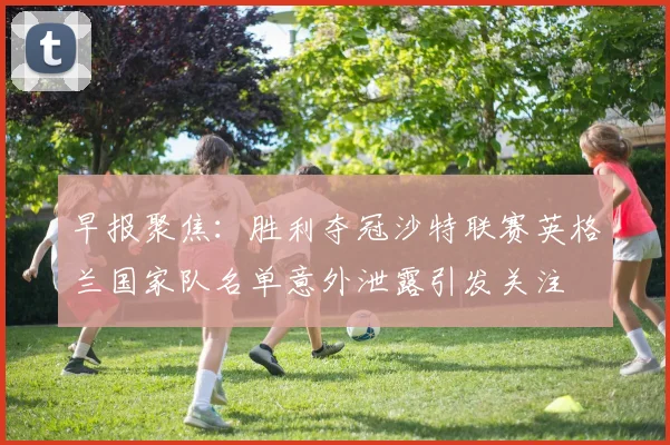 早报聚焦：胜利夺冠沙特联赛英格兰国家队名单意外泄露引发关注