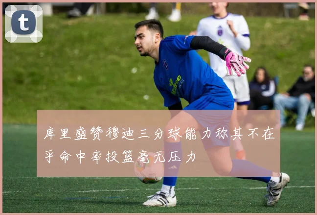 库里盛赞穆迪三分球能力称其不在乎命中率投篮毫无压力
