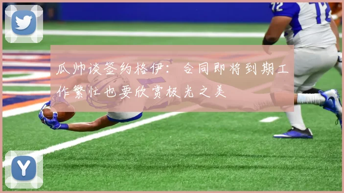 瓜帅谈签约格伊：合同即将到期工作繁忙也要欣赏极光之美