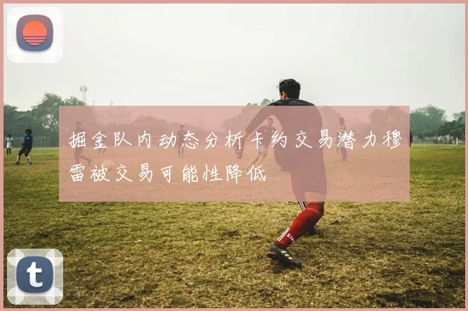 掘金队内动态分析卡约交易潜力穆雷被交易可能性降低