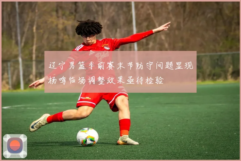 辽宁男篮季前赛末节防守问题显现杨鸣临场调整效果亟待检验